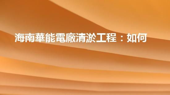 海南華能電廠清淤工程：如何有效應(yīng)對管道堵塞挑戰(zhàn)？